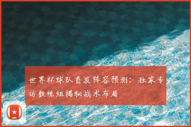 世界杯球队首发阵容预测:独家专访教练组揭秘战术布局