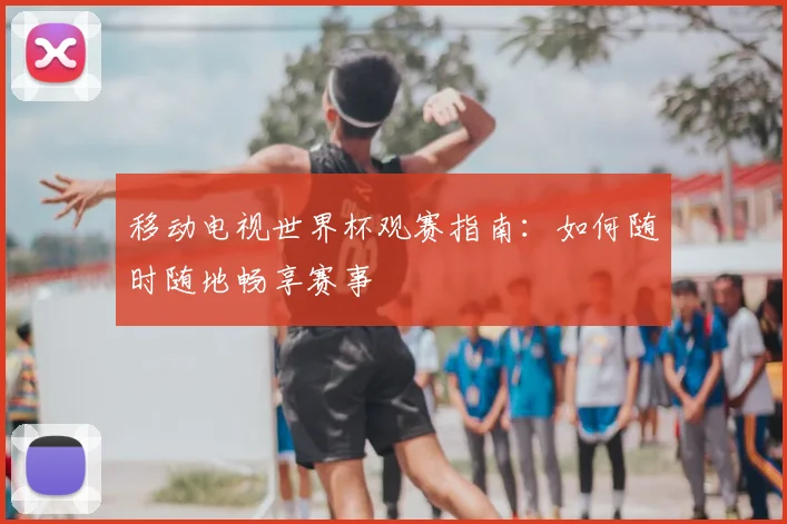 移动电视世界杯观赛指南:如何随时随地畅享赛事