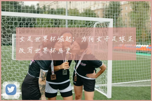 女足世界杯崛起:为何女子足球正改写世界杯历史