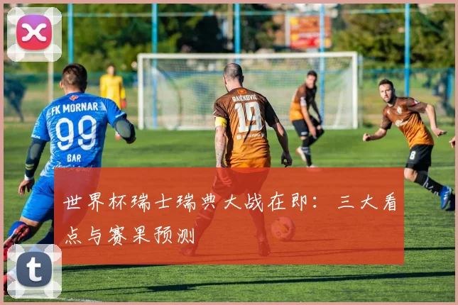 世界杯瑞士瑞典大战在即：三大看点与赛果预测