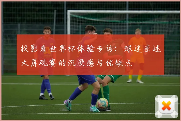 投影看世界杯体验专访:球迷亲述大屏观赛的沉浸感与优缺点