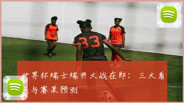 世界杯瑞士瑞典大战在即:三大看点与赛果预测