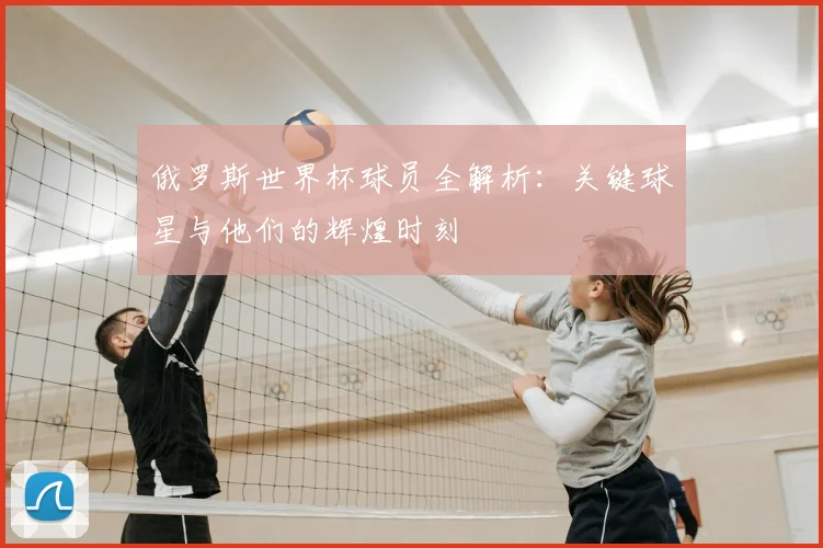 俄罗斯世界杯球员全解析:关键球星与他们的辉煌时刻