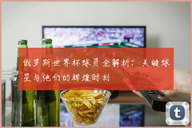 俄罗斯世界杯球员全解析:关键球星与他们的辉煌时刻