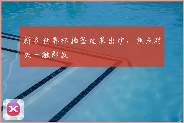 新乡世界杯抽签结果出炉,焦点对决一触即发