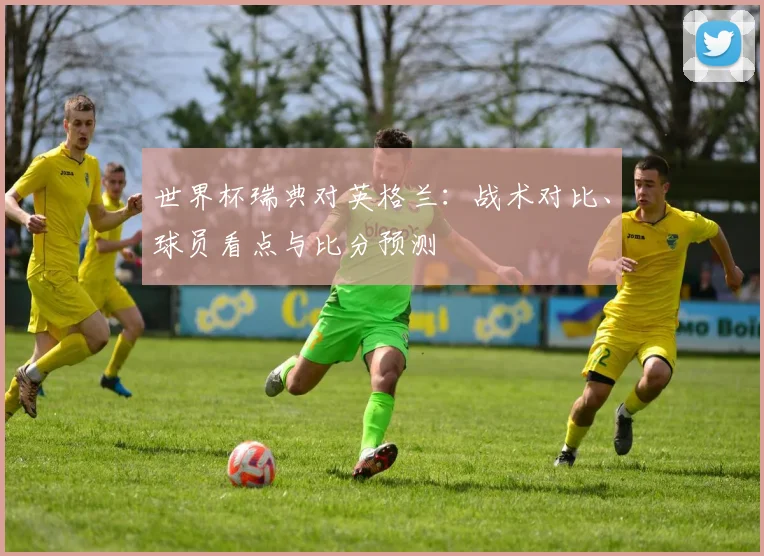 世界杯瑞典对英格兰:战术对比、球员看点与比分预测